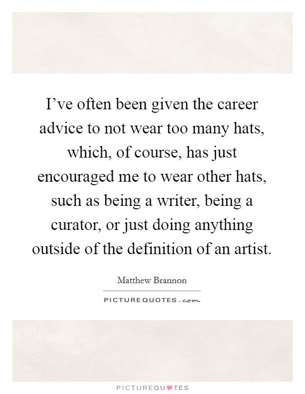 I've often been given the career advice to not wear too many hats, which, of course, has just encouraged me to wear other hats, such as being a writer, being a curator, or just doing anything outside of the definition of an artist. Picture Quote #1