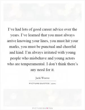 I’ve had lots of good career advice over the years. I’ve learned that you must always arrive knowing your lines, you must hit your marks, you must be punctual and cheerful and kind. I’m always irritated with young people who misbehave and young actors who are temperamental. I don’t think there’s any need for it Picture Quote #1