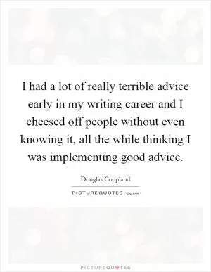 I had a lot of really terrible advice early in my writing career and I cheesed off people without even knowing it, all the while thinking I was implementing good advice Picture Quote #1