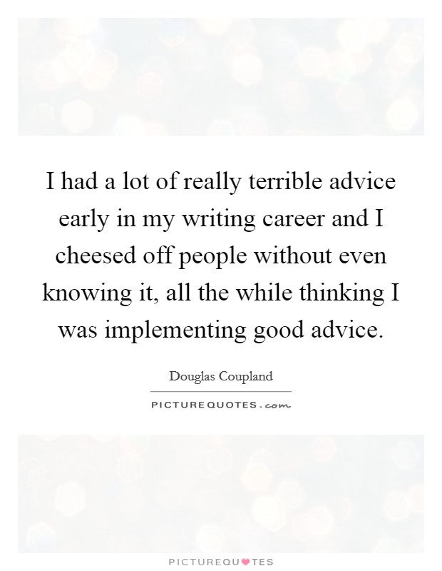 I had a lot of really terrible advice early in my writing career and I cheesed off people without even knowing it, all the while thinking I was implementing good advice. Picture Quote #1