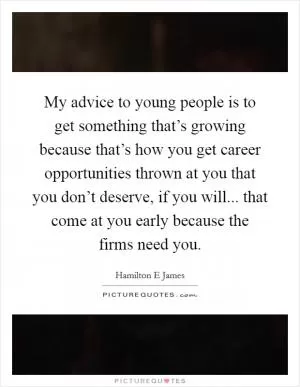 My advice to young people is to get something that’s growing because that’s how you get career opportunities thrown at you that you don’t deserve, if you will... that come at you early because the firms need you Picture Quote #1