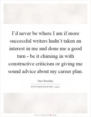 I’d never be where I am if more successful writers hadn’t taken an interest in me and done me a good turn - be it chiming in with constructive criticism or giving me sound advice about my career plan Picture Quote #1