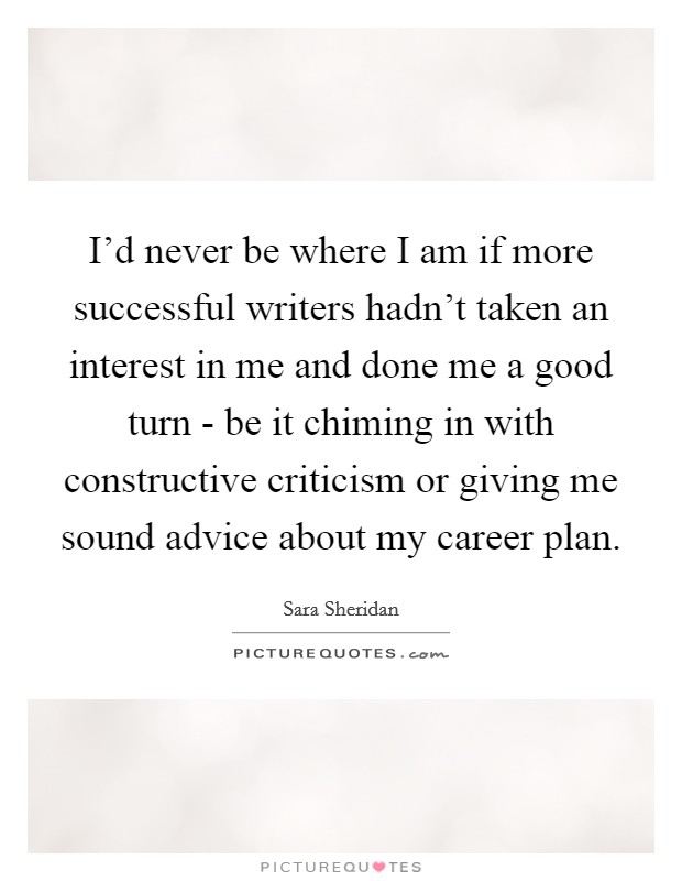 I'd never be where I am if more successful writers hadn't taken an interest in me and done me a good turn - be it chiming in with constructive criticism or giving me sound advice about my career plan. Picture Quote #1
