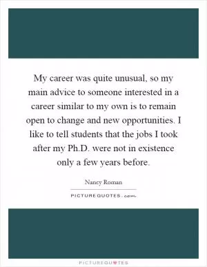 My career was quite unusual, so my main advice to someone interested in a career similar to my own is to remain open to change and new opportunities. I like to tell students that the jobs I took after my Ph.D. were not in existence only a few years before Picture Quote #1