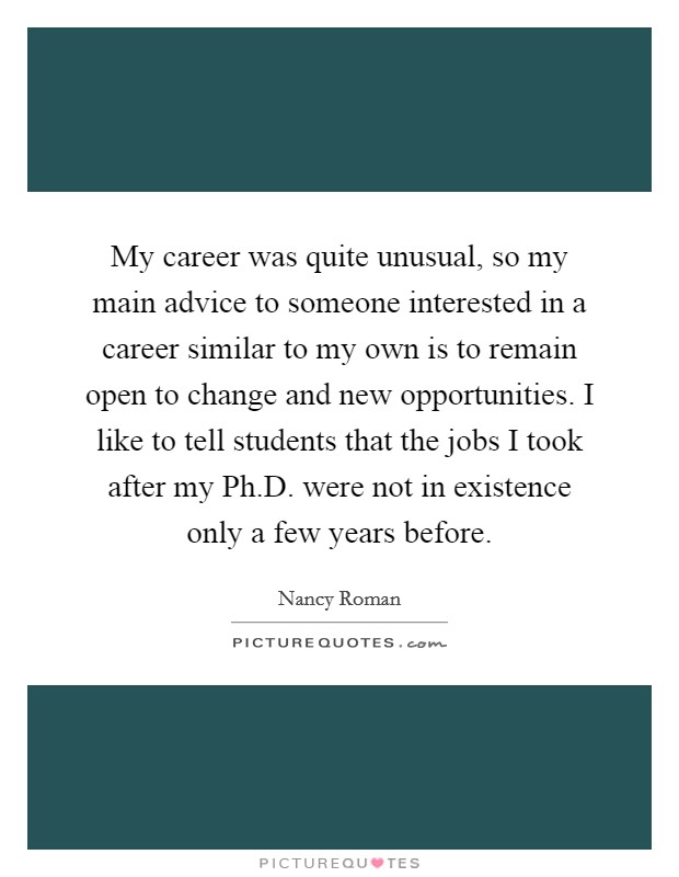 My career was quite unusual, so my main advice to someone interested in a career similar to my own is to remain open to change and new opportunities. I like to tell students that the jobs I took after my Ph.D. were not in existence only a few years before. Picture Quote #1