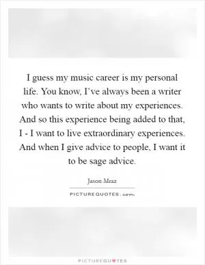 I guess my music career is my personal life. You know, I’ve always been a writer who wants to write about my experiences. And so this experience being added to that, I - I want to live extraordinary experiences. And when I give advice to people, I want it to be sage advice Picture Quote #1