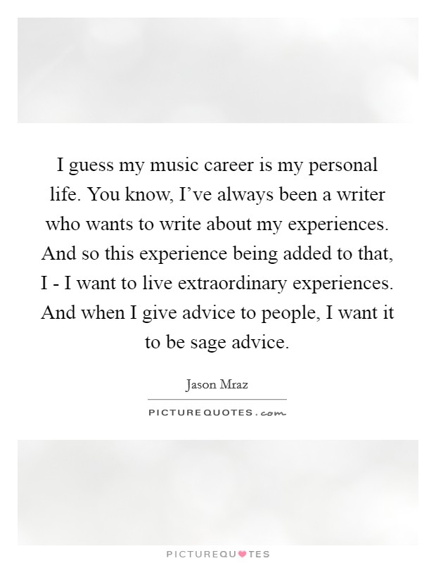 I guess my music career is my personal life. You know, I've always been a writer who wants to write about my experiences. And so this experience being added to that, I - I want to live extraordinary experiences. And when I give advice to people, I want it to be sage advice. Picture Quote #1
