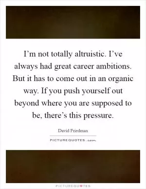 I’m not totally altruistic. I’ve always had great career ambitions. But it has to come out in an organic way. If you push yourself out beyond where you are supposed to be, there’s this pressure Picture Quote #1