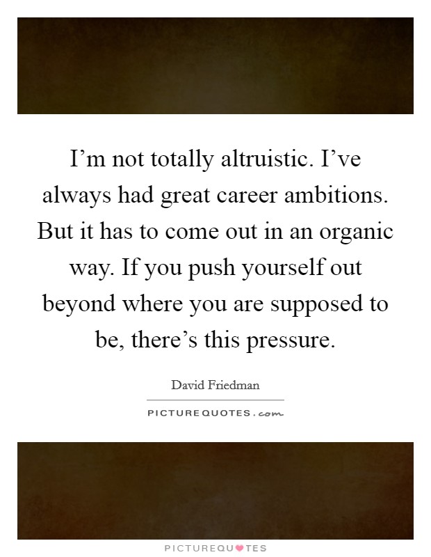 I'm not totally altruistic. I've always had great career ambitions. But it has to come out in an organic way. If you push yourself out beyond where you are supposed to be, there's this pressure. Picture Quote #1