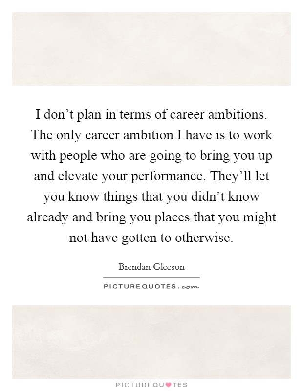 I don't plan in terms of career ambitions. The only career ambition I have is to work with people who are going to bring you up and elevate your performance. They'll let you know things that you didn't know already and bring you places that you might not have gotten to otherwise. Picture Quote #1