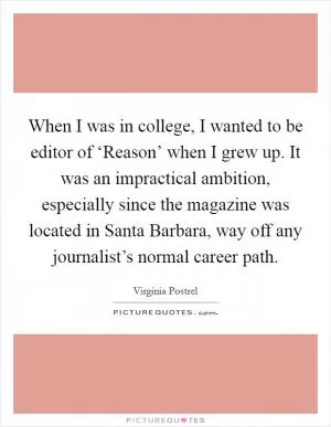 When I was in college, I wanted to be editor of ‘Reason’ when I grew up. It was an impractical ambition, especially since the magazine was located in Santa Barbara, way off any journalist’s normal career path Picture Quote #1