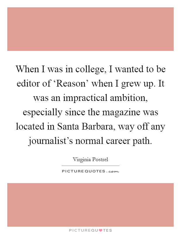 When I was in college, I wanted to be editor of ‘Reason' when I grew up. It was an impractical ambition, especially since the magazine was located in Santa Barbara, way off any journalist's normal career path. Picture Quote #1