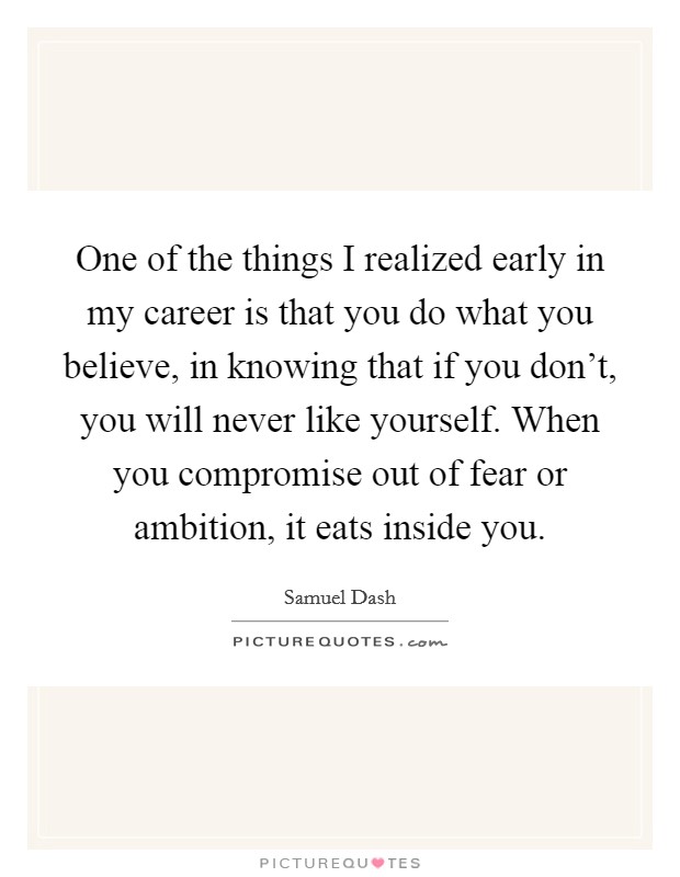 One of the things I realized early in my career is that you do what you believe, in knowing that if you don't, you will never like yourself. When you compromise out of fear or ambition, it eats inside you. Picture Quote #1