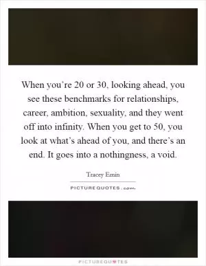 When you’re 20 or 30, looking ahead, you see these benchmarks for relationships, career, ambition, sexuality, and they went off into infinity. When you get to 50, you look at what’s ahead of you, and there’s an end. It goes into a nothingness, a void Picture Quote #1