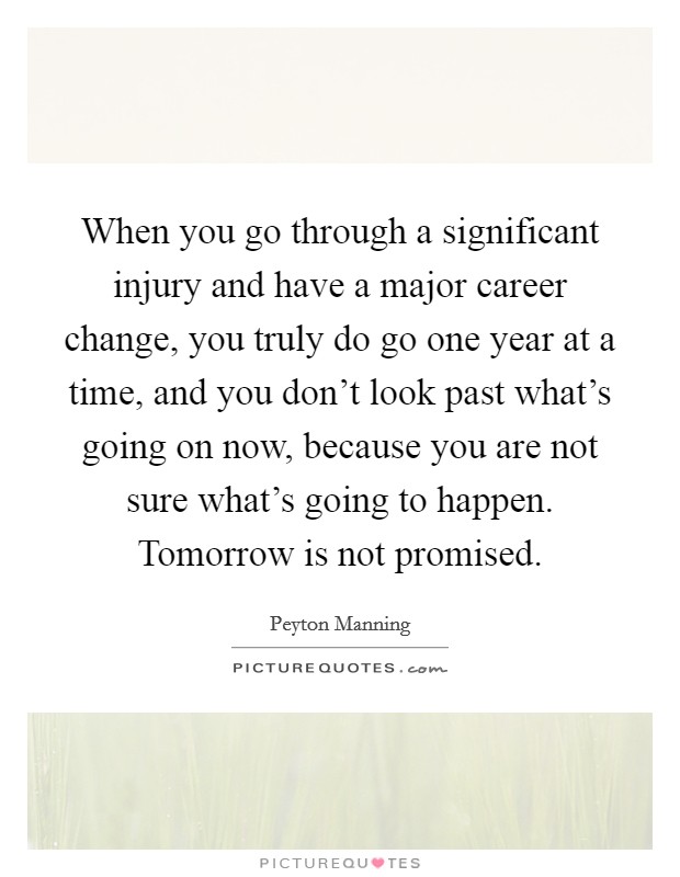 When you go through a significant injury and have a major career change, you truly do go one year at a time, and you don't look past what's going on now, because you are not sure what's going to happen. Tomorrow is not promised. Picture Quote #1