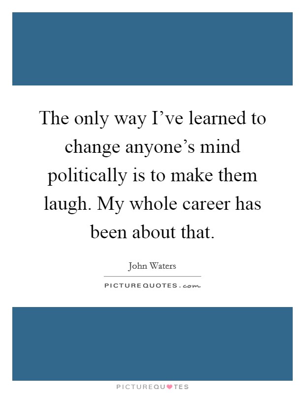 The only way I've learned to change anyone's mind politically is to make them laugh. My whole career has been about that. Picture Quote #1
