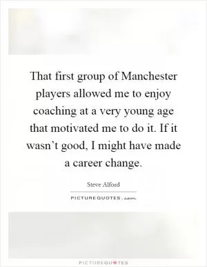That first group of Manchester players allowed me to enjoy coaching at a very young age that motivated me to do it. If it wasn’t good, I might have made a career change Picture Quote #1