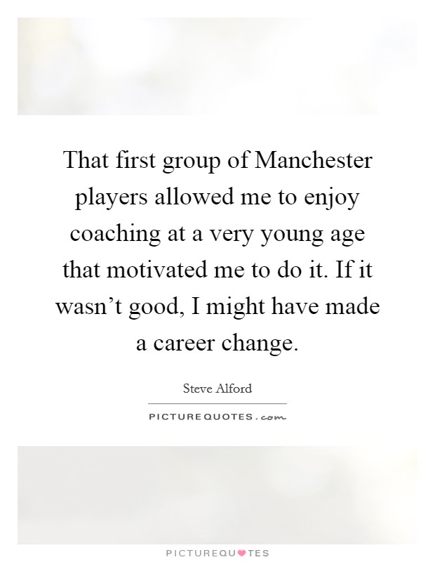 That first group of Manchester players allowed me to enjoy coaching at a very young age that motivated me to do it. If it wasn't good, I might have made a career change. Picture Quote #1
