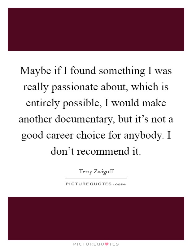 Maybe if I found something I was really passionate about, which is entirely possible, I would make another documentary, but it's not a good career choice for anybody. I don't recommend it. Picture Quote #1
