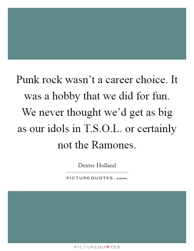 Punk rock wasn't a career choice. It was a hobby that we did for fun. We never thought we'd get as big as our idols in T.S.O.L. or certainly not the Ramones. Picture Quote #1