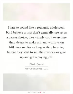 I hate to sound like a romantic adolescent, but I believe artists don’t generally see art as a career choice; they simply can’t overcome their desire to make art, and will live on little income for as long as they have to, before they start to sell their work - or give up and get a paying job Picture Quote #1