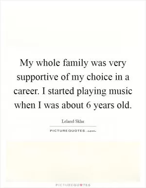 My whole family was very supportive of my choice in a career. I started playing music when I was about 6 years old Picture Quote #1