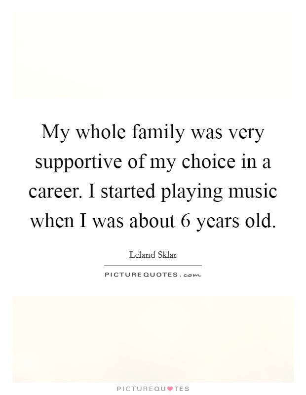 My whole family was very supportive of my choice in a career. I started playing music when I was about 6 years old. Picture Quote #1