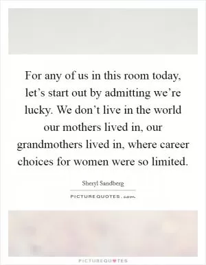 For any of us in this room today, let’s start out by admitting we’re lucky. We don’t live in the world our mothers lived in, our grandmothers lived in, where career choices for women were so limited Picture Quote #1