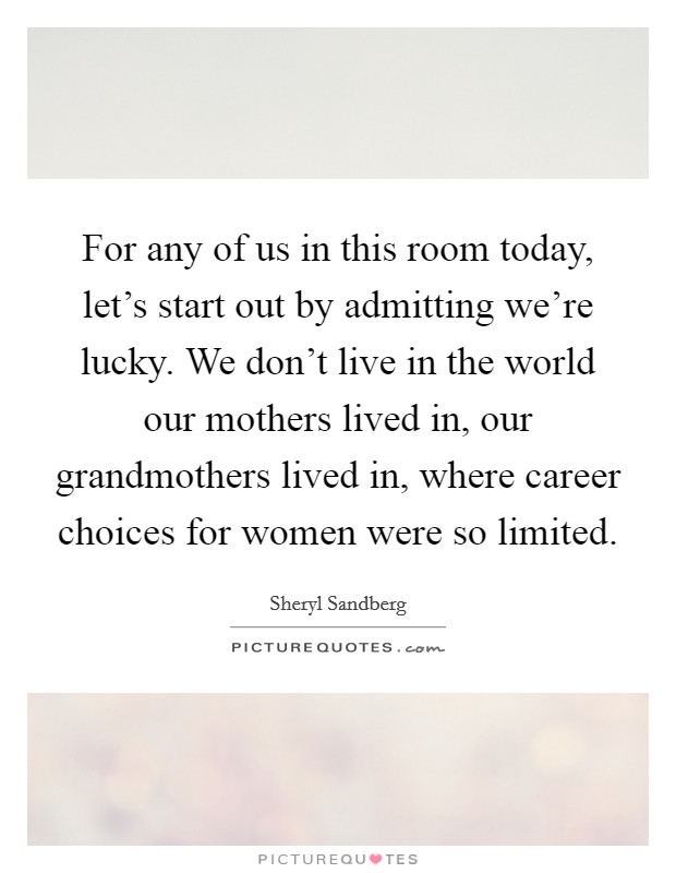For any of us in this room today, let's start out by admitting we're lucky. We don't live in the world our mothers lived in, our grandmothers lived in, where career choices for women were so limited. Picture Quote #1