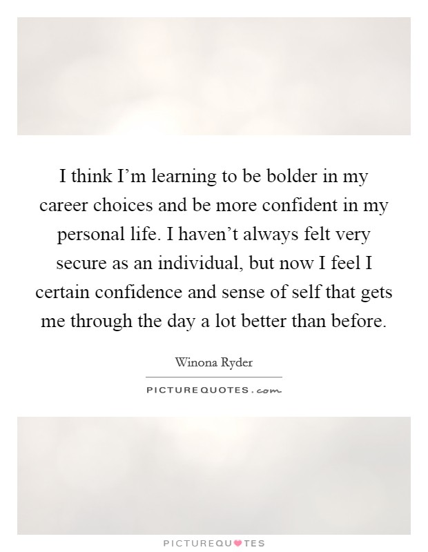 I think I'm learning to be bolder in my career choices and be more confident in my personal life. I haven't always felt very secure as an individual, but now I feel I certain confidence and sense of self that gets me through the day a lot better than before. Picture Quote #1