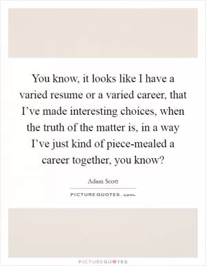 You know, it looks like I have a varied resume or a varied career, that I’ve made interesting choices, when the truth of the matter is, in a way I’ve just kind of piece-mealed a career together, you know? Picture Quote #1