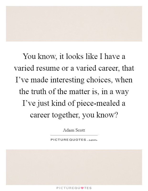 You know, it looks like I have a varied resume or a varied career, that I've made interesting choices, when the truth of the matter is, in a way I've just kind of piece-mealed a career together, you know? Picture Quote #1
