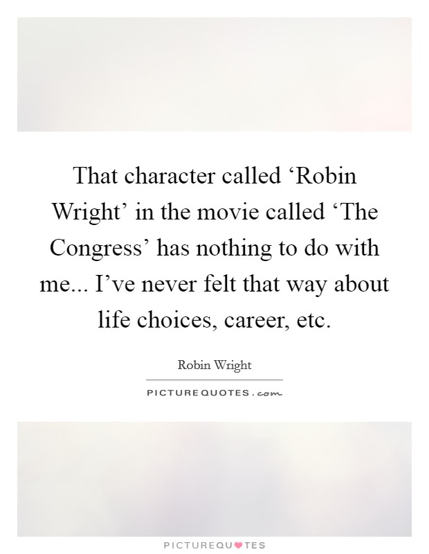 That character called ‘Robin Wright' in the movie called ‘The Congress' has nothing to do with me... I've never felt that way about life choices, career, etc. Picture Quote #1
