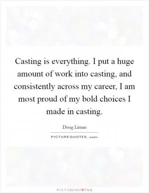 Casting is everything. I put a huge amount of work into casting, and consistently across my career, I am most proud of my bold choices I made in casting Picture Quote #1