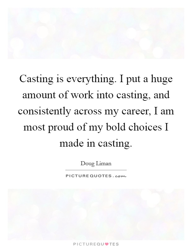 Casting is everything. I put a huge amount of work into casting, and consistently across my career, I am most proud of my bold choices I made in casting. Picture Quote #1
