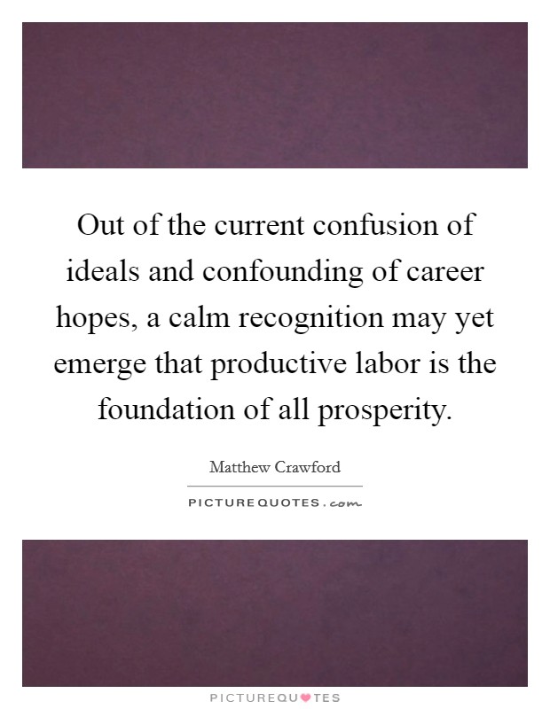 Out of the current confusion of ideals and confounding of career hopes, a calm recognition may yet emerge that productive labor is the foundation of all prosperity. Picture Quote #1