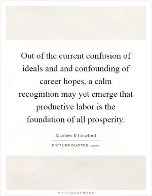Out of the current confusion of ideals and and confounding of career hopes, a calm recognition may yet emerge that productive labor is the foundation of all prosperity Picture Quote #1