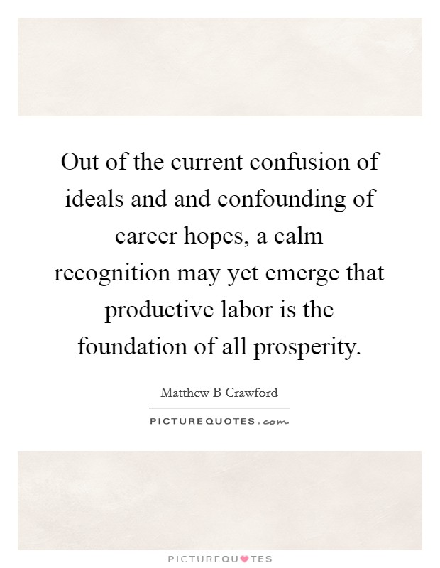 Out of the current confusion of ideals and and confounding of career hopes, a calm recognition may yet emerge that productive labor is the foundation of all prosperity. Picture Quote #1