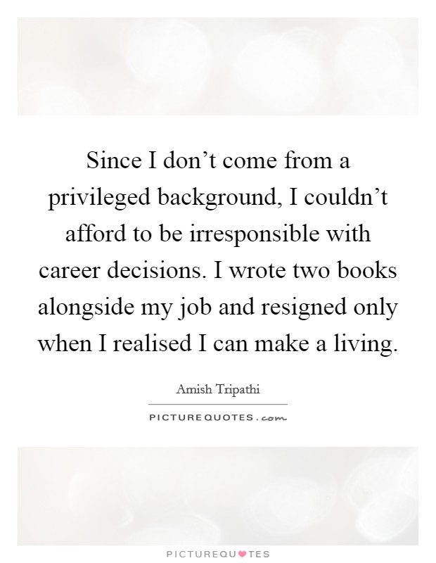 Since I don't come from a privileged background, I couldn't afford to be irresponsible with career decisions. I wrote two books alongside my job and resigned only when I realised I can make a living. Picture Quote #1