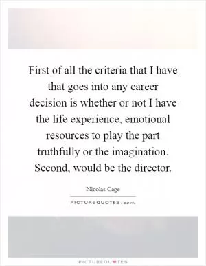 First of all the criteria that I have that goes into any career decision is whether or not I have the life experience, emotional resources to play the part truthfully or the imagination. Second, would be the director Picture Quote #1