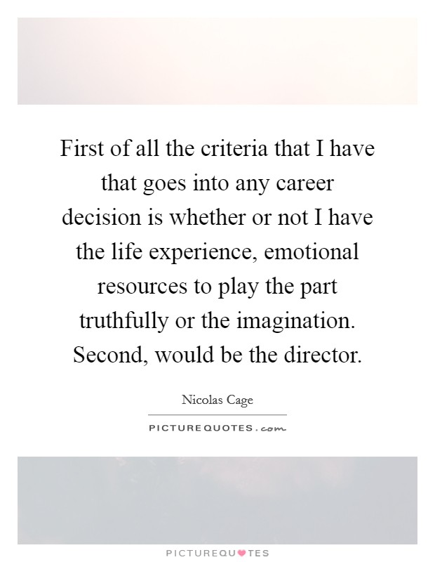 First of all the criteria that I have that goes into any career decision is whether or not I have the life experience, emotional resources to play the part truthfully or the imagination. Second, would be the director. Picture Quote #1