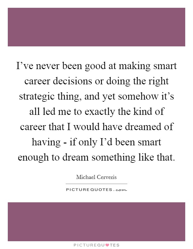 I've never been good at making smart career decisions or doing the right strategic thing, and yet somehow it's all led me to exactly the kind of career that I would have dreamed of having - if only I'd been smart enough to dream something like that. Picture Quote #1