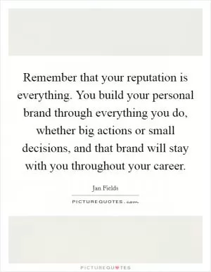 Remember that your reputation is everything. You build your personal brand through everything you do, whether big actions or small decisions, and that brand will stay with you throughout your career Picture Quote #1