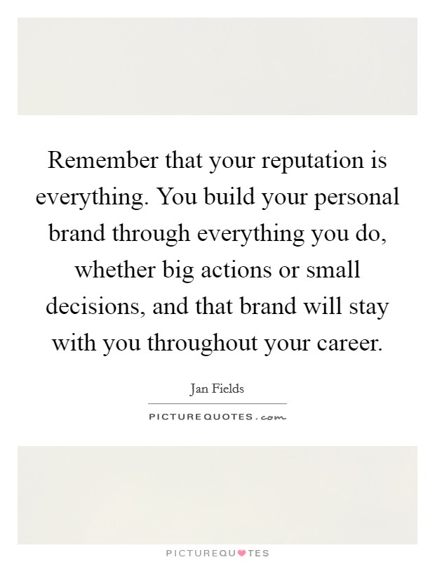 Remember that your reputation is everything. You build your personal brand through everything you do, whether big actions or small decisions, and that brand will stay with you throughout your career. Picture Quote #1