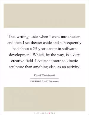 I set writing aside when I went into theater, and then I set theater aside and subsequently had about a 25-year career in software development. Which, by the way, is a very creative field. I equate it more to kinetic sculpture than anything else, as an activity Picture Quote #1