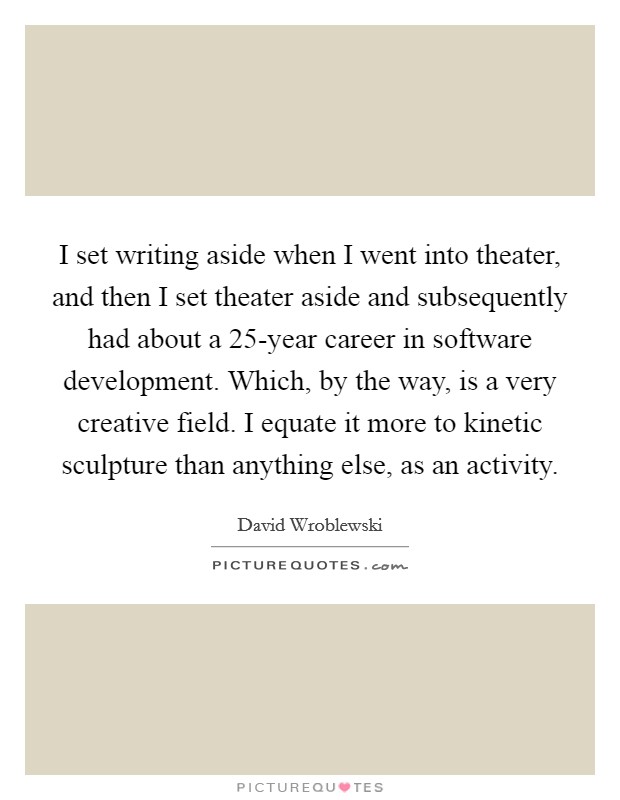 I set writing aside when I went into theater, and then I set theater aside and subsequently had about a 25-year career in software development. Which, by the way, is a very creative field. I equate it more to kinetic sculpture than anything else, as an activity. Picture Quote #1