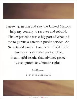 I grew up in war and saw the United Nations help my country to recover and rebuild. That experience was a big part of what led me to pursue a career in public service. As Secretary-General, I am determined to see this organization deliver tangible, meaningful results that advance peace, development and human rights Picture Quote #1
