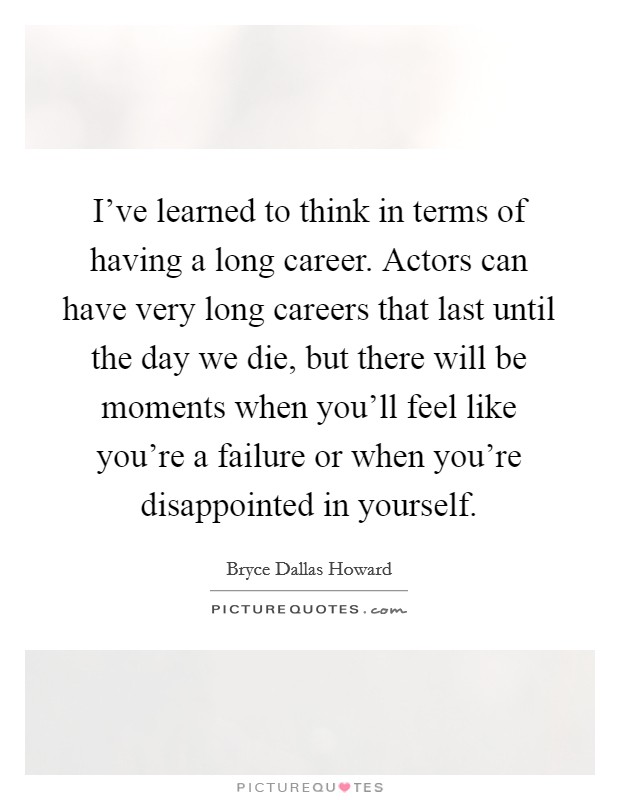 I've learned to think in terms of having a long career. Actors can have very long careers that last until the day we die, but there will be moments when you'll feel like you're a failure or when you're disappointed in yourself. Picture Quote #1