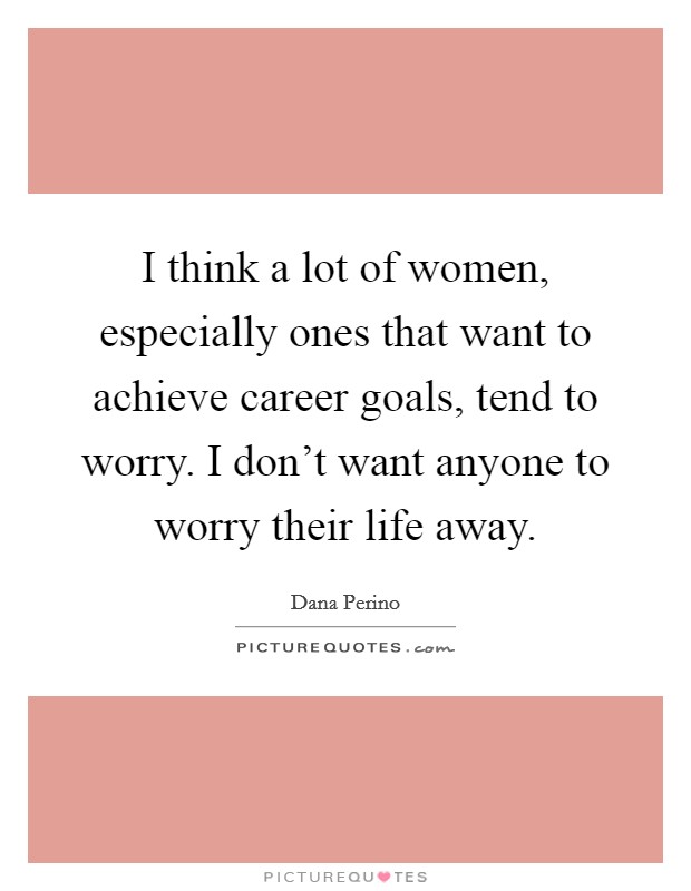 I think a lot of women, especially ones that want to achieve career goals, tend to worry. I don't want anyone to worry their life away. Picture Quote #1