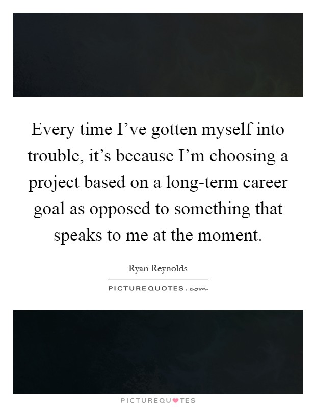 Every time I've gotten myself into trouble, it's because I'm choosing a project based on a long-term career goal as opposed to something that speaks to me at the moment. Picture Quote #1
